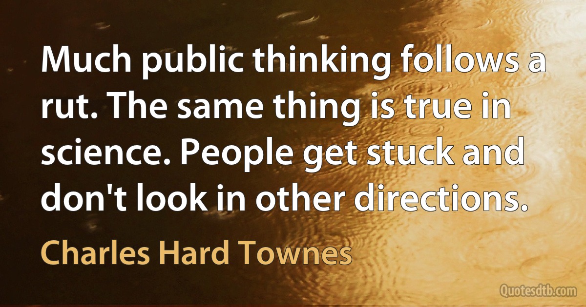 Much public thinking follows a rut. The same thing is true in science. People get stuck and don't look in other directions. (Charles Hard Townes)