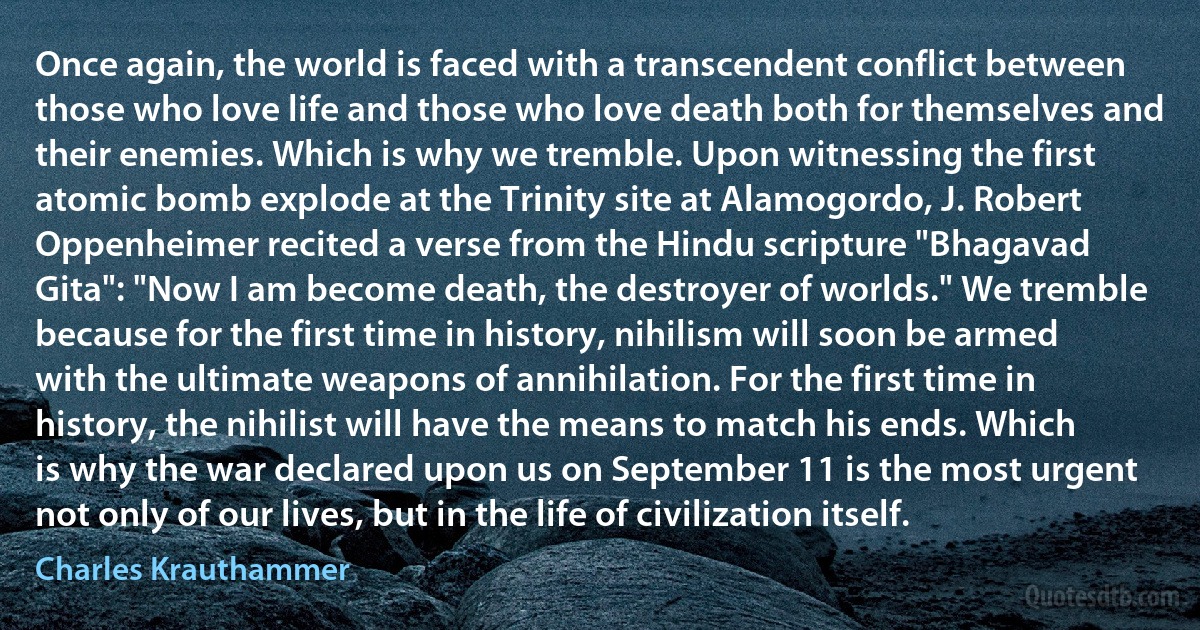 Once again, the world is faced with a transcendent conflict between those who love life and those who love death both for themselves and their enemies. Which is why we tremble. Upon witnessing the first atomic bomb explode at the Trinity site at Alamogordo, J. Robert Oppenheimer recited a verse from the Hindu scripture "Bhagavad Gita": "Now I am become death, the destroyer of worlds." We tremble because for the first time in history, nihilism will soon be armed with the ultimate weapons of annihilation. For the first time in history, the nihilist will have the means to match his ends. Which is why the war declared upon us on September 11 is the most urgent not only of our lives, but in the life of civilization itself. (Charles Krauthammer)