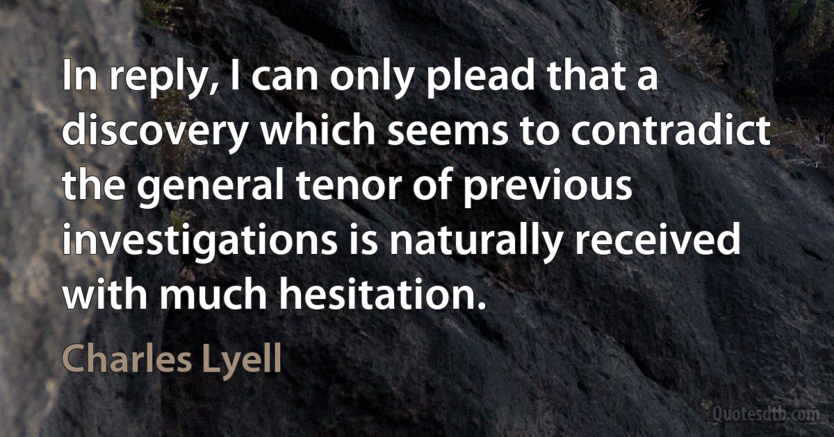 In reply, I can only plead that a discovery which seems to contradict the general tenor of previous investigations is naturally received with much hesitation. (Charles Lyell)