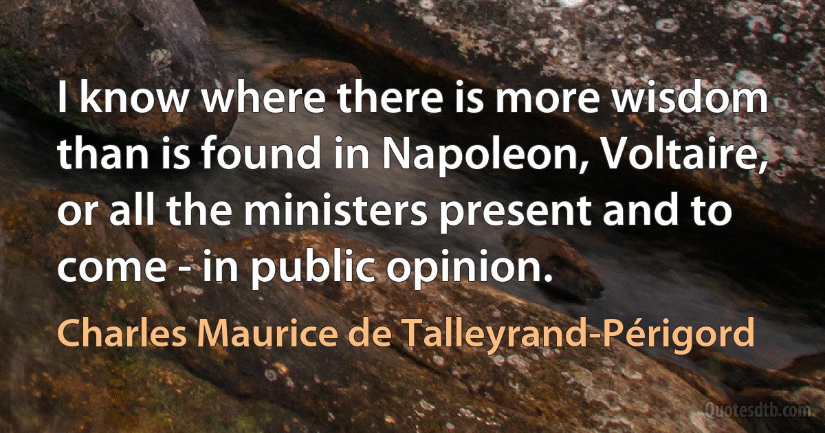 I know where there is more wisdom than is found in Napoleon, Voltaire, or all the ministers present and to come - in public opinion. (Charles Maurice de Talleyrand-Périgord)