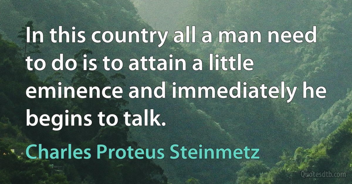 In this country all a man need to do is to attain a little eminence and immediately he begins to talk. (Charles Proteus Steinmetz)