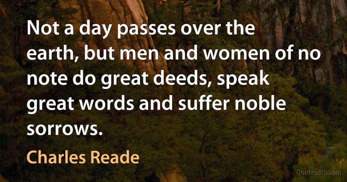 Not a day passes over the earth, but men and women of no note do great deeds, speak great words and suffer noble sorrows. (Charles Reade)