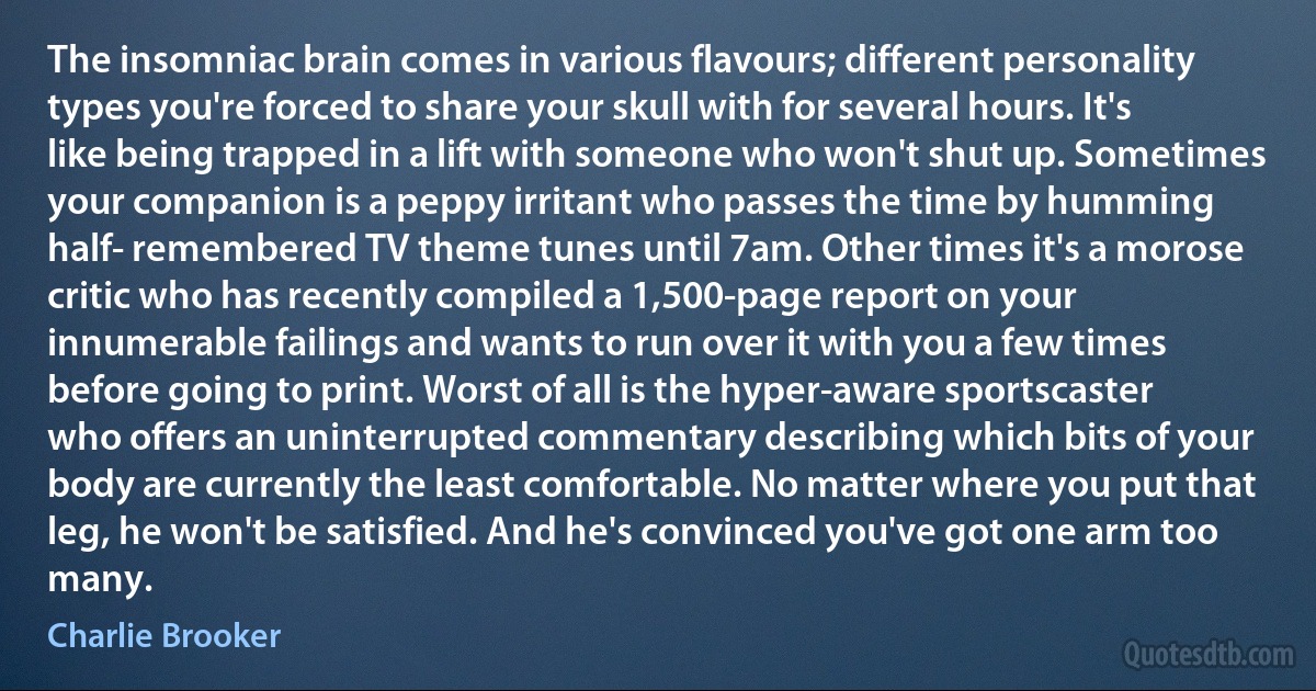 The insomniac brain comes in various flavours; different personality types you're forced to share your skull with for several hours. It's like being trapped in a lift with someone who won't shut up. Sometimes your companion is a peppy irritant who passes the time by humming half- remembered TV theme tunes until 7am. Other times it's a morose critic who has recently compiled a 1,500-page report on your innumerable failings and wants to run over it with you a few times before going to print. Worst of all is the hyper-aware sportscaster who offers an uninterrupted commentary describing which bits of your body are currently the least comfortable. No matter where you put that leg, he won't be satisfied. And he's convinced you've got one arm too many. (Charlie Brooker)