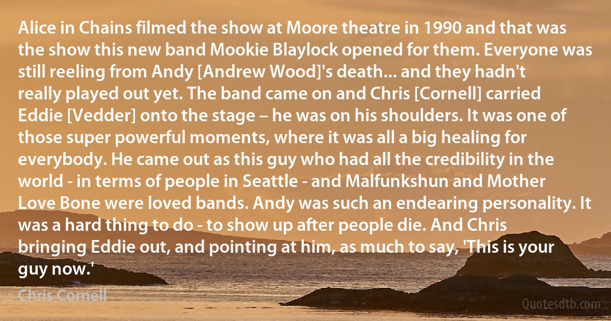 Alice in Chains filmed the show at Moore theatre in 1990 and that was the show this new band Mookie Blaylock opened for them. Everyone was still reeling from Andy [Andrew Wood]'s death... and they hadn't really played out yet. The band came on and Chris [Cornell] carried Eddie [Vedder] onto the stage – he was on his shoulders. It was one of those super powerful moments, where it was all a big healing for everybody. He came out as this guy who had all the credibility in the world - in terms of people in Seattle - and Malfunkshun and Mother Love Bone were loved bands. Andy was such an endearing personality. It was a hard thing to do - to show up after people die. And Chris bringing Eddie out, and pointing at him, as much to say, 'This is your guy now.' (Chris Cornell)