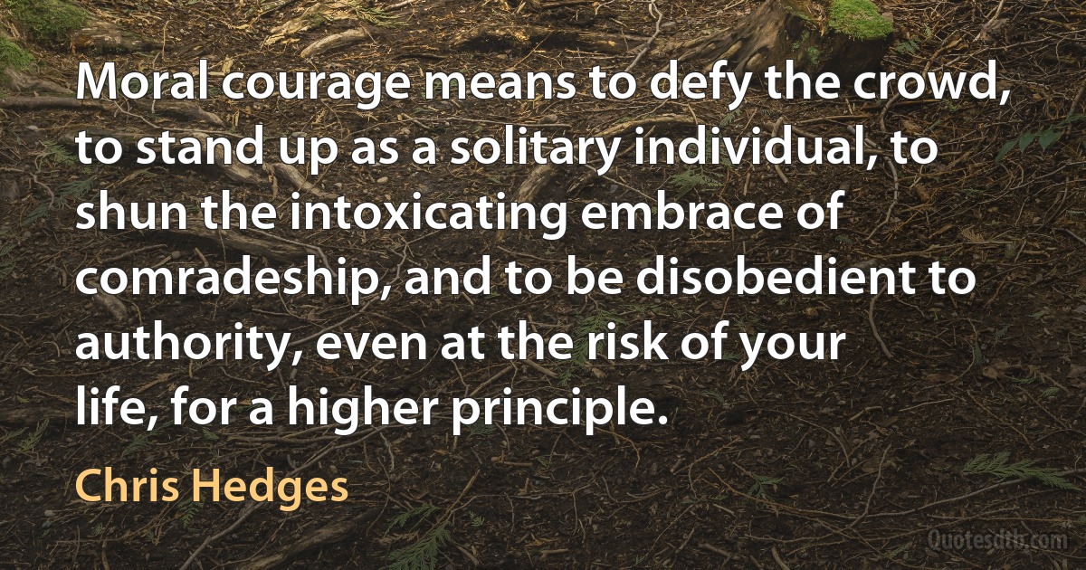 Moral courage means to defy the crowd, to stand up as a solitary individual, to shun the intoxicating embrace of comradeship, and to be disobedient to authority, even at the risk of your life, for a higher principle. (Chris Hedges)