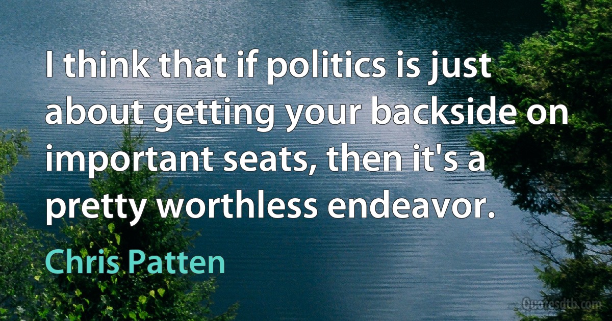 I think that if politics is just about getting your backside on important seats, then it's a pretty worthless endeavor. (Chris Patten)