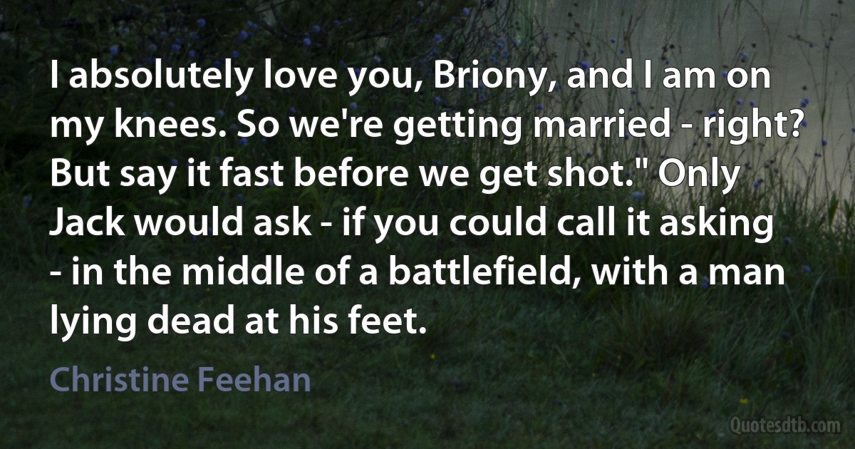 I absolutely love you, Briony, and I am on my knees. So we're getting married - right? But say it fast before we get shot." Only Jack would ask - if you could call it asking - in the middle of a battlefield, with a man lying dead at his feet. (Christine Feehan)