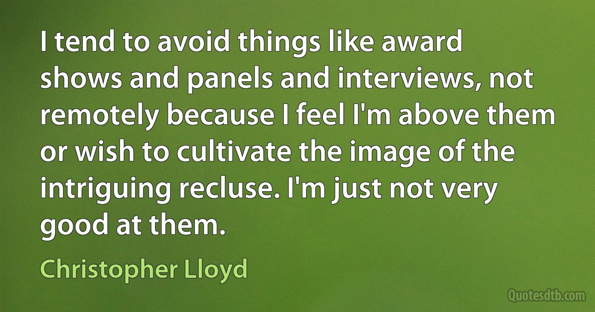 I tend to avoid things like award shows and panels and interviews, not remotely because I feel I'm above them or wish to cultivate the image of the intriguing recluse. I'm just not very good at them. (Christopher Lloyd)