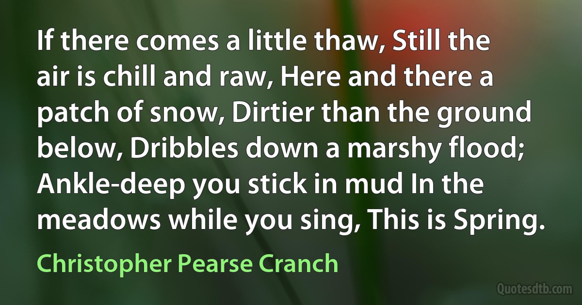 If there comes a little thaw, Still the air is chill and raw, Here and there a patch of snow, Dirtier than the ground below, Dribbles down a marshy flood; Ankle-deep you stick in mud In the meadows while you sing, This is Spring. (Christopher Pearse Cranch)