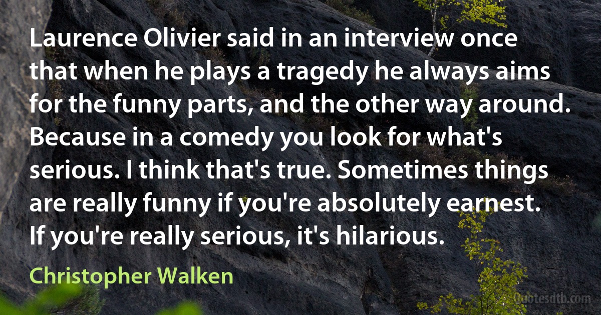 Laurence Olivier said in an interview once that when he plays a tragedy he always aims for the funny parts, and the other way around. Because in a comedy you look for what's serious. I think that's true. Sometimes things are really funny if you're absolutely earnest. If you're really serious, it's hilarious. (Christopher Walken)