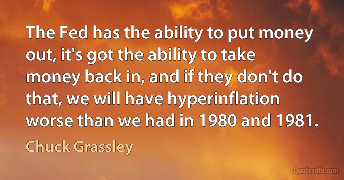 The Fed has the ability to put money out, it's got the ability to take money back in, and if they don't do that, we will have hyperinflation worse than we had in 1980 and 1981. (Chuck Grassley)