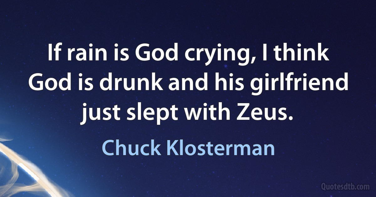 If rain is God crying, I think God is drunk and his girlfriend just slept with Zeus. (Chuck Klosterman)