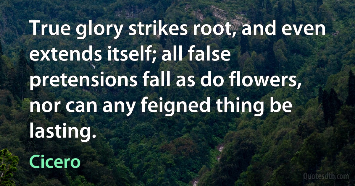 True glory strikes root, and even extends itself; all false pretensions fall as do flowers, nor can any feigned thing be lasting. (Cicero)