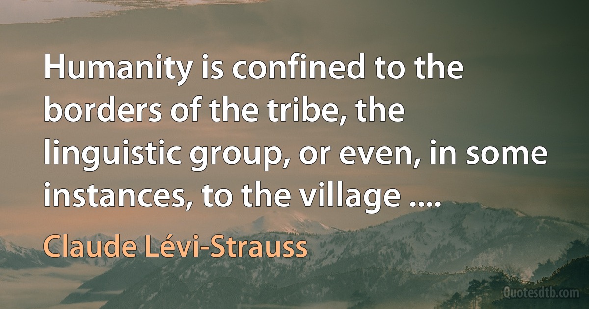 Humanity is confined to the borders of the tribe, the linguistic group, or even, in some instances, to the village .... (Claude Lévi-Strauss)