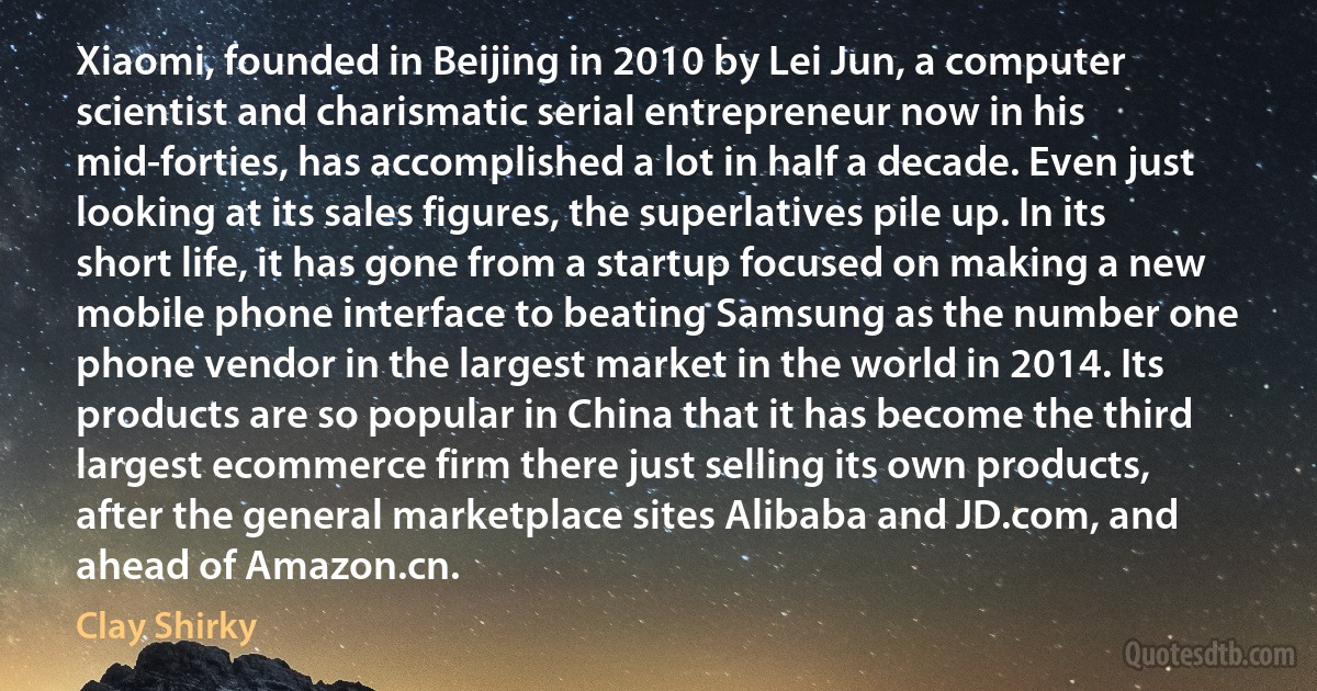 Xiaomi, founded in Beijing in 2010 by Lei Jun, a computer scientist and charismatic serial entrepreneur now in his mid-forties, has accomplished a lot in half a decade. Even just looking at its sales figures, the superlatives pile up. In its short life, it has gone from a startup focused on making a new mobile phone interface to beating Samsung as the number one phone vendor in the largest market in the world in 2014. Its products are so popular in China that it has become the third largest ecommerce firm there just selling its own products, after the general marketplace sites Alibaba and JD.com, and ahead of Amazon.cn. (Clay Shirky)