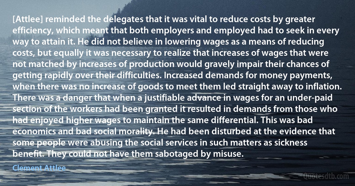 [Attlee] reminded the delegates that it was vital to reduce costs by greater efficiency, which meant that both employers and employed had to seek in every way to attain it. He did not believe in lowering wages as a means of reducing costs, but equally it was necessary to realize that increases of wages that were not matched by increases of production would gravely impair their chances of getting rapidly over their difficulties. Increased demands for money payments, when there was no increase of goods to meet them led straight away to inflation. There was a danger that when a justifiable advance in wages for an under-paid section of the workers had been granted it resulted in demands from those who had enjoyed higher wages to maintain the same differential. This was bad economics and bad social morality. He had been disturbed at the evidence that some people were abusing the social services in such matters as sickness benefit. They could not have them sabotaged by misuse. (Clement Attlee)