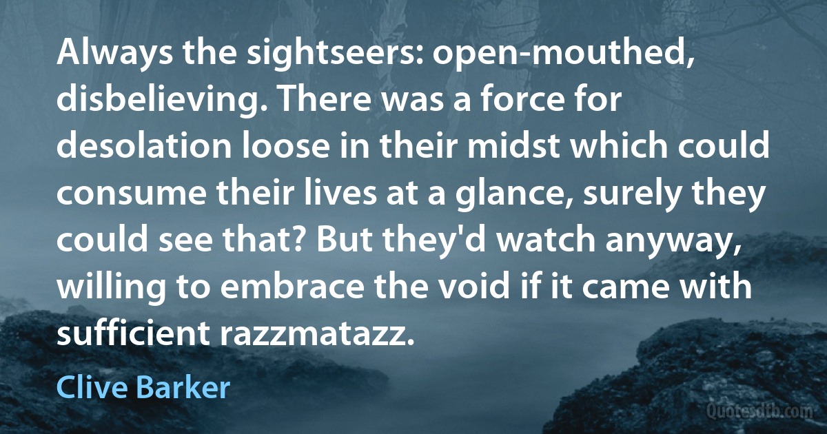 Always the sightseers: open-mouthed, disbelieving. There was a force for desolation loose in their midst which could consume their lives at a glance, surely they could see that? But they'd watch anyway, willing to embrace the void if it came with sufficient razzmatazz. (Clive Barker)