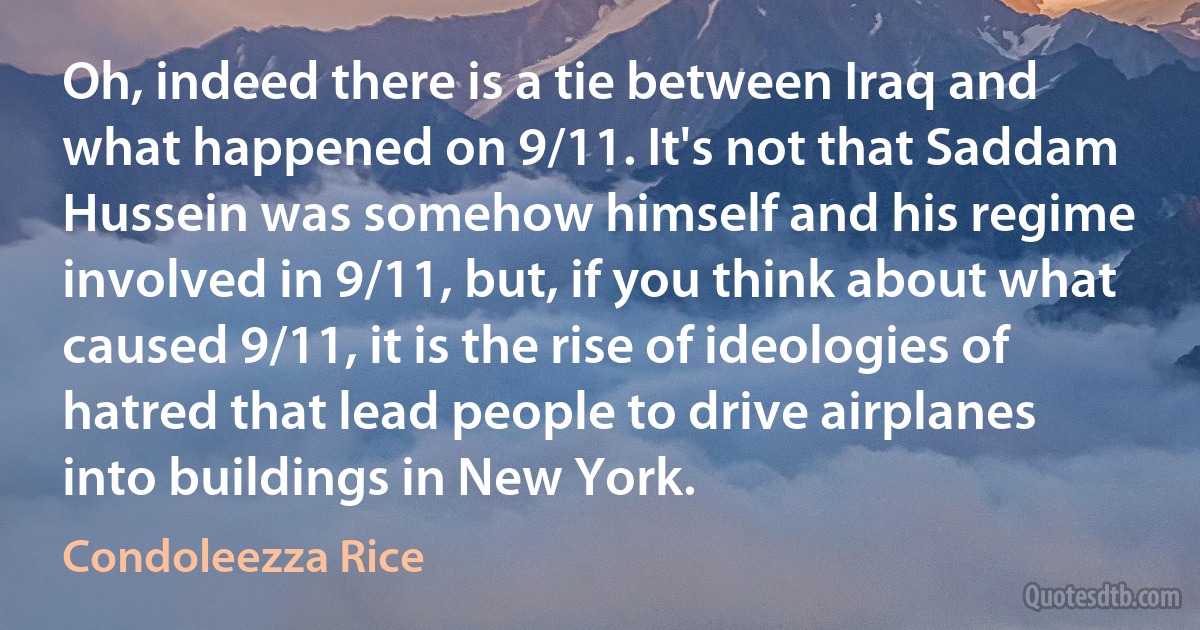 Oh, indeed there is a tie between Iraq and what happened on 9/11. It's not that Saddam Hussein was somehow himself and his regime involved in 9/11, but, if you think about what caused 9/11, it is the rise of ideologies of hatred that lead people to drive airplanes into buildings in New York. (Condoleezza Rice)