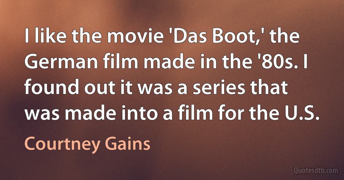 I like the movie 'Das Boot,' the German film made in the '80s. I found out it was a series that was made into a film for the U.S. (Courtney Gains)