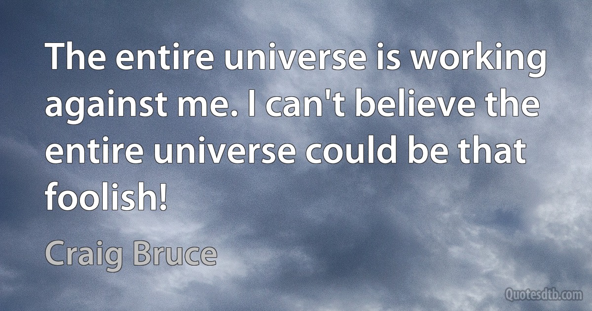 The entire universe is working against me. I can't believe the entire universe could be that foolish! (Craig Bruce)