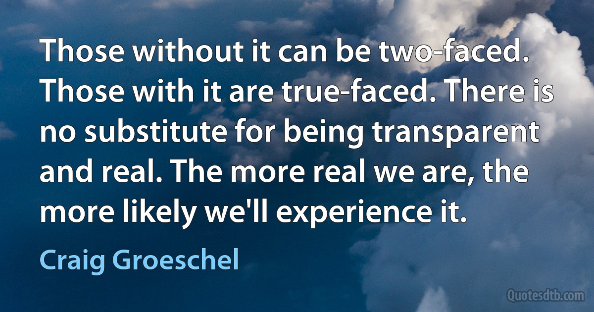 Those without it can be two-faced. Those with it are true-faced. There is no substitute for being transparent and real. The more real we are, the more likely we'll experience it. (Craig Groeschel)