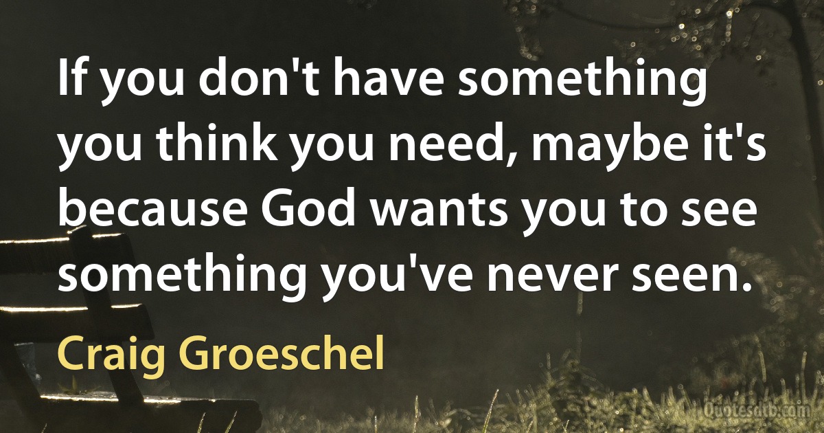 If you don't have something you think you need, maybe it's because God wants you to see something you've never seen. (Craig Groeschel)