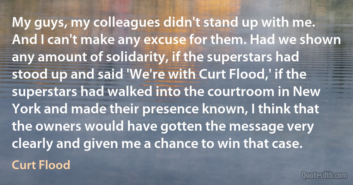 My guys, my colleagues didn't stand up with me. And I can't make any excuse for them. Had we shown any amount of solidarity, if the superstars had stood up and said 'We're with Curt Flood,' if the superstars had walked into the courtroom in New York and made their presence known, I think that the owners would have gotten the message very clearly and given me a chance to win that case. (Curt Flood)