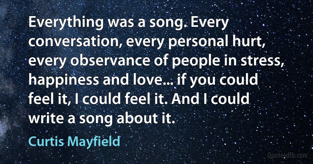 Everything was a song. Every conversation, every personal hurt, every observance of people in stress, happiness and love... if you could feel it, I could feel it. And I could write a song about it. (Curtis Mayfield)