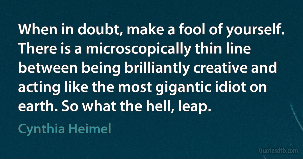 When in doubt, make a fool of yourself. There is a microscopically thin line between being brilliantly creative and acting like the most gigantic idiot on earth. So what the hell, leap. (Cynthia Heimel)