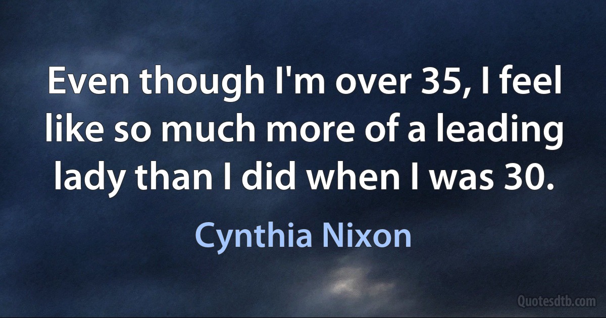 Even though I'm over 35, I feel like so much more of a leading lady than I did when I was 30. (Cynthia Nixon)