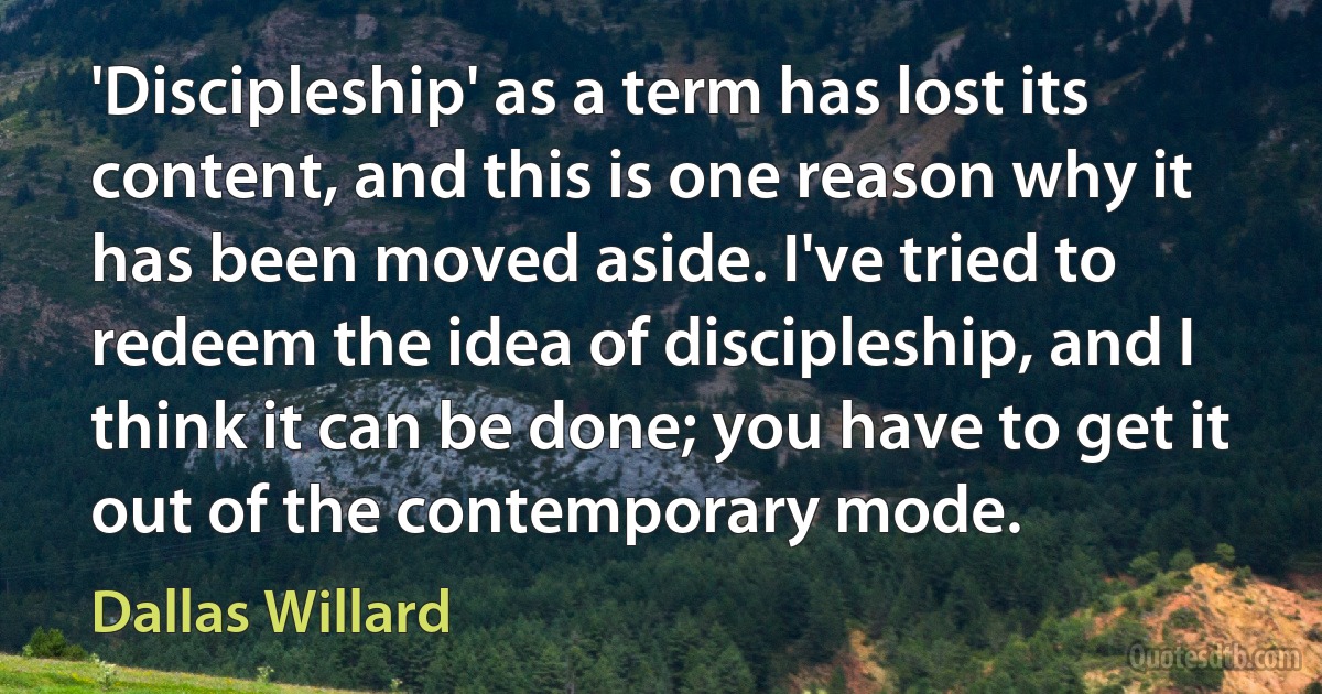 'Discipleship' as a term has lost its content, and this is one reason why it has been moved aside. I've tried to redeem the idea of discipleship, and I think it can be done; you have to get it out of the contemporary mode. (Dallas Willard)