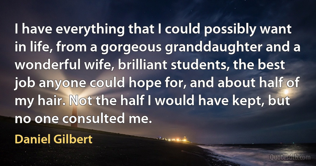 I have everything that I could possibly want in life, from a gorgeous granddaughter and a wonderful wife, brilliant students, the best job anyone could hope for, and about half of my hair. Not the half I would have kept, but no one consulted me. (Daniel Gilbert)