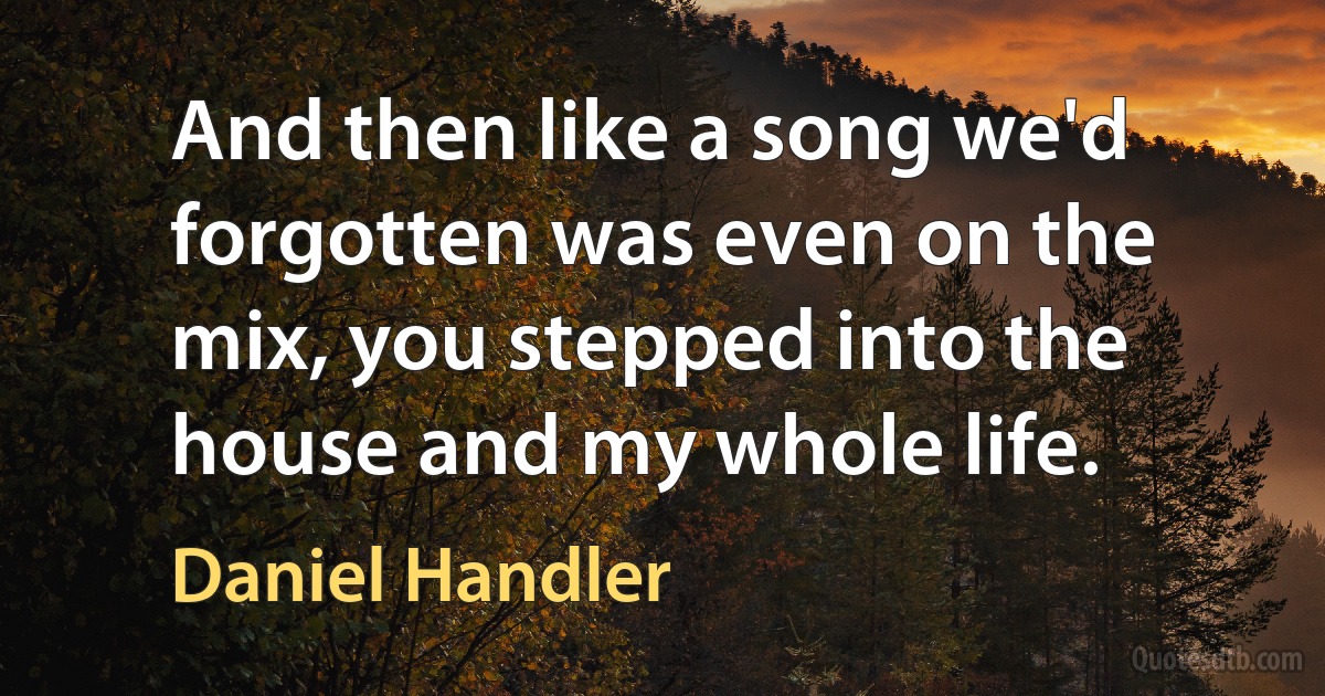 And then like a song we'd forgotten was even on the mix, you stepped into the house and my whole life. (Daniel Handler)