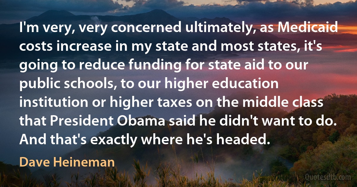 I'm very, very concerned ultimately, as Medicaid costs increase in my state and most states, it's going to reduce funding for state aid to our public schools, to our higher education institution or higher taxes on the middle class that President Obama said he didn't want to do. And that's exactly where he's headed. (Dave Heineman)