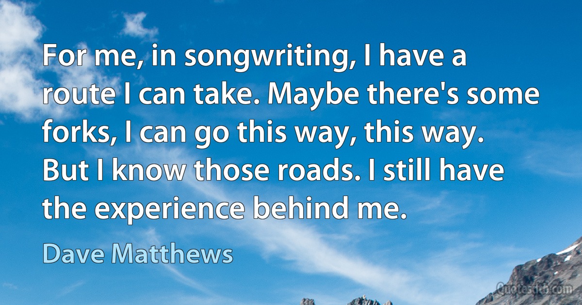 For me, in songwriting, I have a route I can take. Maybe there's some forks, I can go this way, this way. But I know those roads. I still have the experience behind me. (Dave Matthews)