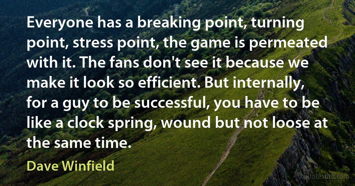 Everyone has a breaking point, turning point, stress point, the game is permeated with it. The fans don't see it because we make it look so efficient. But internally, for a guy to be successful, you have to be like a clock spring, wound but not loose at the same time. (Dave Winfield)