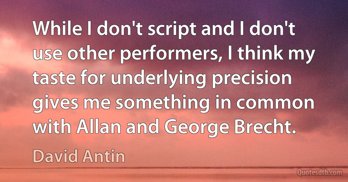 While I don't script and I don't use other performers, I think my taste for underlying precision gives me something in common with Allan and George Brecht. (David Antin)