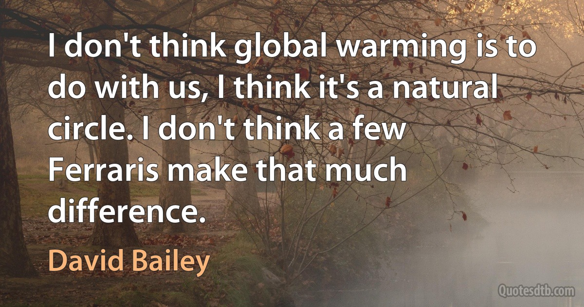 I don't think global warming is to do with us, I think it's a natural circle. I don't think a few Ferraris make that much difference. (David Bailey)