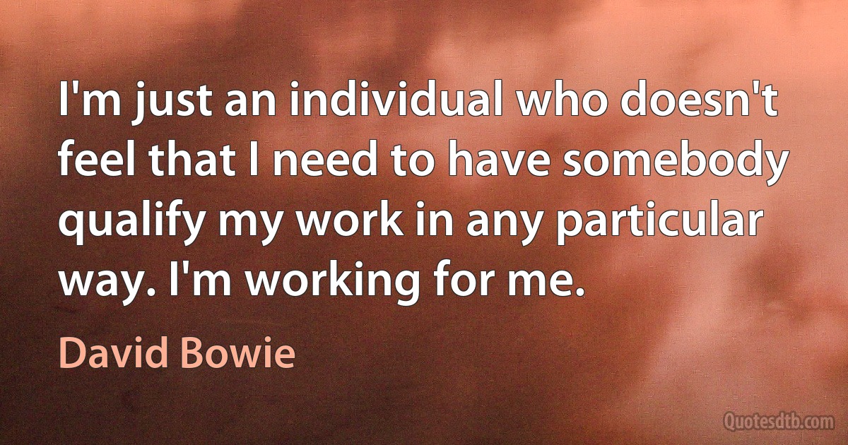 I'm just an individual who doesn't feel that I need to have somebody qualify my work in any particular way. I'm working for me. (David Bowie)