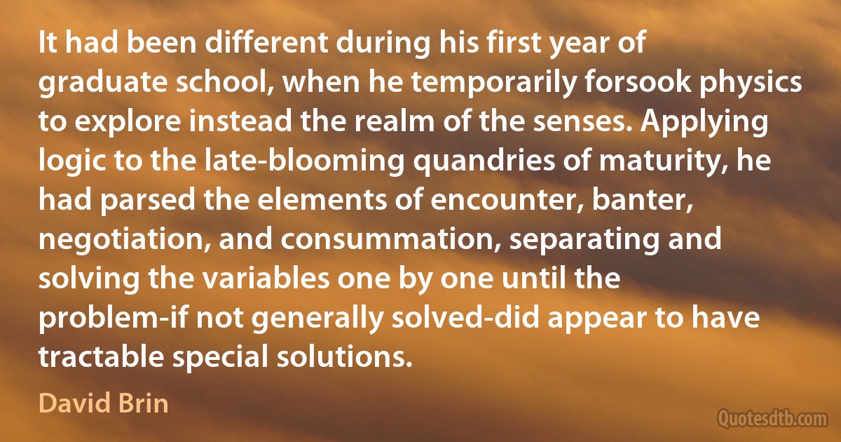 It had been different during his first year of graduate school, when he temporarily forsook physics to explore instead the realm of the senses. Applying logic to the late-blooming quandries of maturity, he had parsed the elements of encounter, banter, negotiation, and consummation, separating and solving the variables one by one until the problem-if not generally solved-did appear to have tractable special solutions. (David Brin)