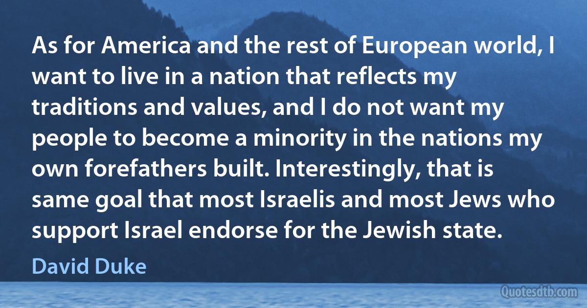 As for America and the rest of European world, I want to live in a nation that reflects my traditions and values, and I do not want my people to become a minority in the nations my own forefathers built. Interestingly, that is same goal that most Israelis and most Jews who support Israel endorse for the Jewish state. (David Duke)