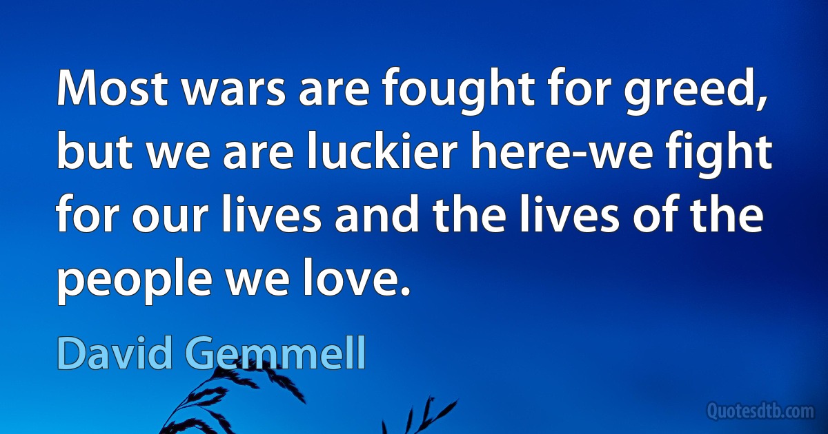 Most wars are fought for greed, but we are luckier here-we fight for our lives and the lives of the people we love. (David Gemmell)