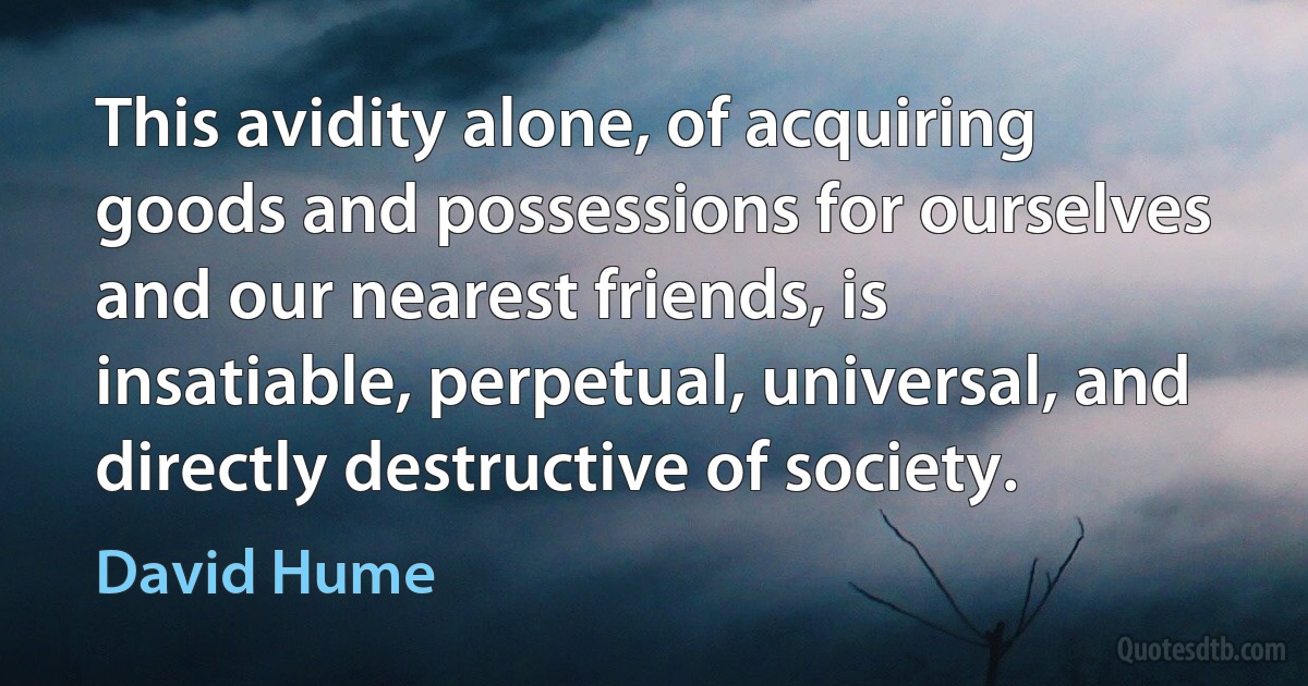 This avidity alone, of acquiring goods and possessions for ourselves and our nearest friends, is insatiable, perpetual, universal, and directly destructive of society. (David Hume)