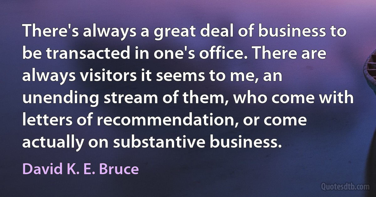 There's always a great deal of business to be transacted in one's office. There are always visitors it seems to me, an unending stream of them, who come with letters of recommendation, or come actually on substantive business. (David K. E. Bruce)