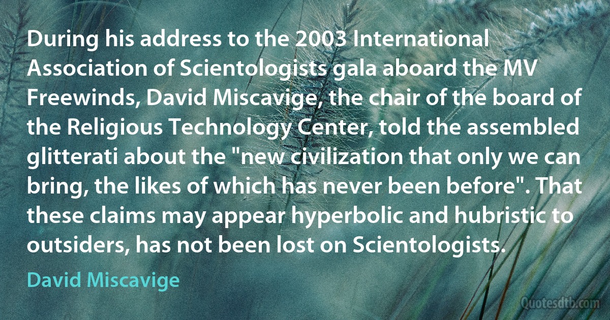 During his address to the 2003 International Association of Scientologists gala aboard the MV Freewinds, David Miscavige, the chair of the board of the Religious Technology Center, told the assembled glitterati about the "new civilization that only we can bring, the likes of which has never been before". That these claims may appear hyperbolic and hubristic to outsiders, has not been lost on Scientologists. (David Miscavige)