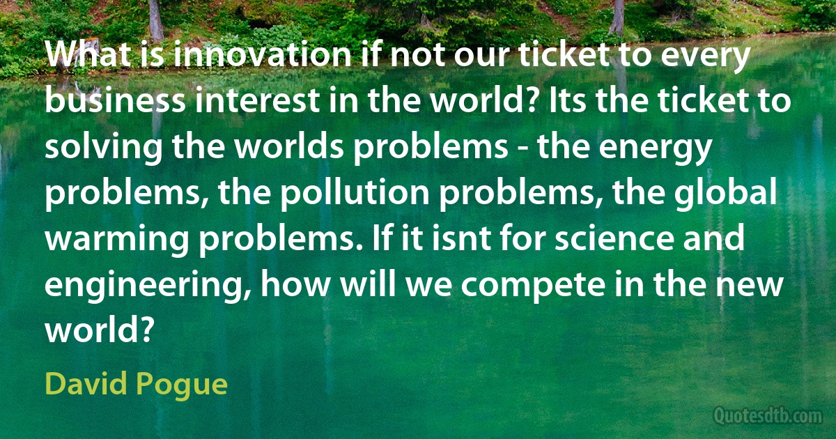 What is innovation if not our ticket to every business interest in the world? Its the ticket to solving the worlds problems - the energy problems, the pollution problems, the global warming problems. If it isnt for science and engineering, how will we compete in the new world? (David Pogue)