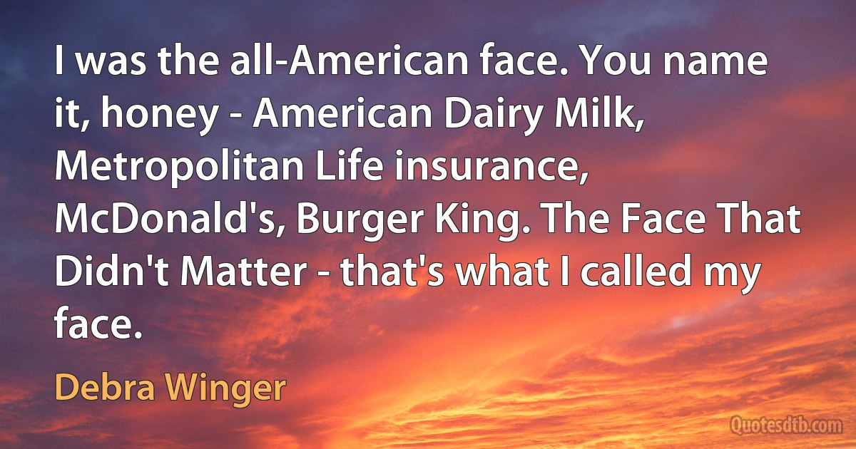 I was the all-American face. You name it, honey - American Dairy Milk, Metropolitan Life insurance, McDonald's, Burger King. The Face That Didn't Matter - that's what I called my face. (Debra Winger)