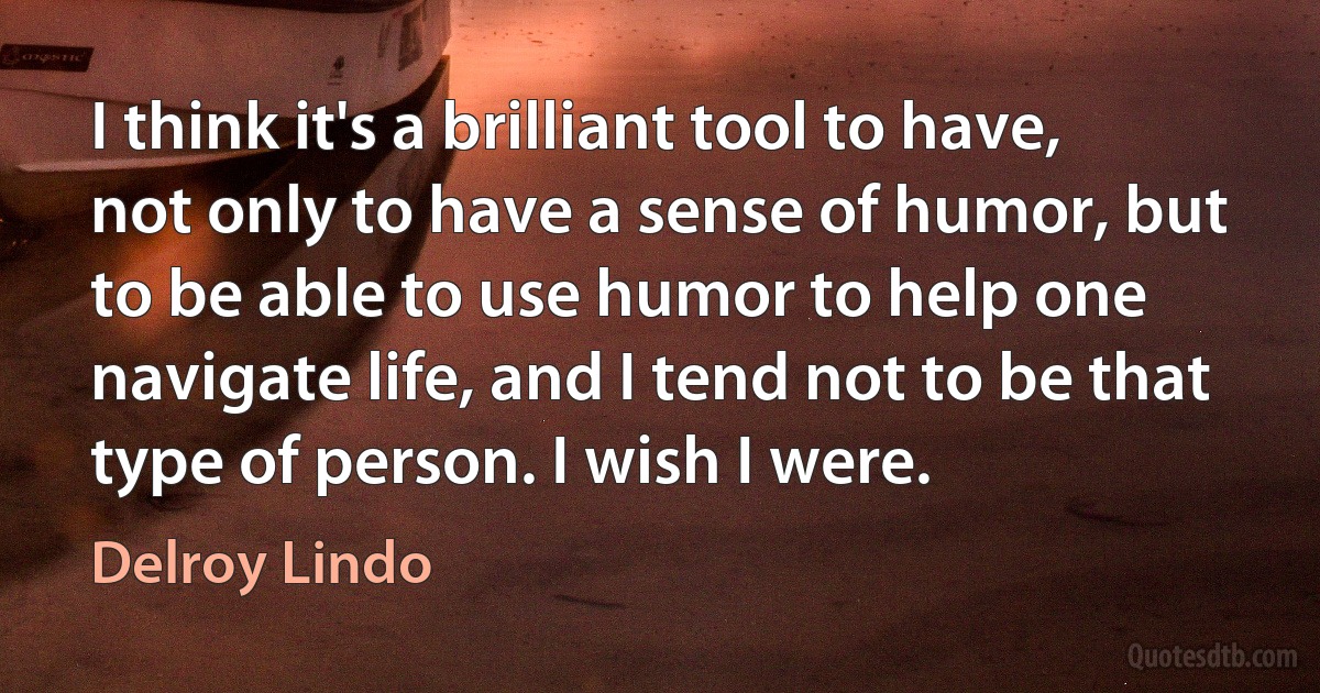 I think it's a brilliant tool to have, not only to have a sense of humor, but to be able to use humor to help one navigate life, and I tend not to be that type of person. I wish I were. (Delroy Lindo)