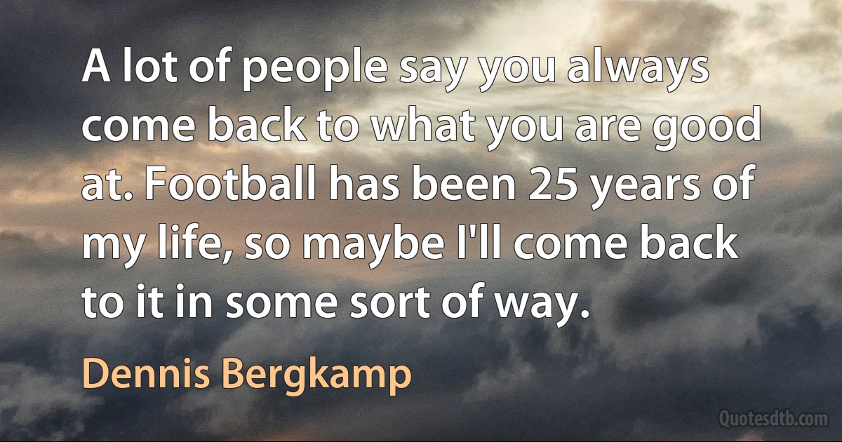 A lot of people say you always come back to what you are good at. Football has been 25 years of my life, so maybe I'll come back to it in some sort of way. (Dennis Bergkamp)