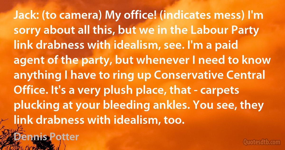 Jack: (to camera) My office! (indicates mess) I'm sorry about all this, but we in the Labour Party link drabness with idealism, see. I'm a paid agent of the party, but whenever I need to know anything I have to ring up Conservative Central Office. It's a very plush place, that - carpets plucking at your bleeding ankles. You see, they link drabness with idealism, too. (Dennis Potter)